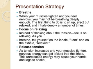 Presentation Strategy
 Breathe
 When your muscles tighten and you feel
nervous, you may not be breathing deeply
enough. The first thing to do is to sit up, erect but
relaxed, and inhale deeply a number of times.
 Focus on relaxing
 Instead of thinking about the tension—focus on
relaxing. As you
 breathe, tell yourself on the inhale, "I am" and on
the exhale, "relaxed."
 Release tension
 As tension increases and your muscles tighten,
nervous energy can get locked into the limbs.
This unreleased energy may cause your hands
and legs to shake.
 
