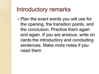 Introductory remarks
 Plan the exact words you will use for
the opening, the transition points, and
the conclusion. Practice them again
and again. If you are anxious, write on
cards the introductory and concluding
sentences. Make more notes if you
need them
 
