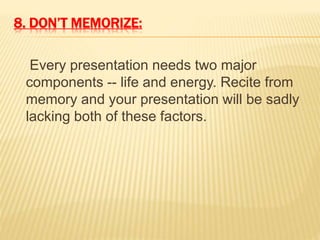 8. DON’T MEMORIZE:
Every presentation needs two major
components -- life and energy. Recite from
memory and your presentation will be sadly
lacking both of these factors.
 