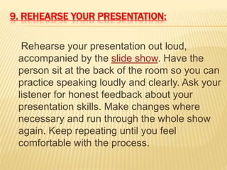 9. REHEARSE YOUR PRESENTATION:
Rehearse your presentation out loud,
accompanied by the slide show. Have the
person sit at the back of the room so you can
practice speaking loudly and clearly. Ask your
listener for honest feedback about your
presentation skills. Make changes where
necessary and run through the whole show
again. Keep repeating until you feel
comfortable with the process.
 