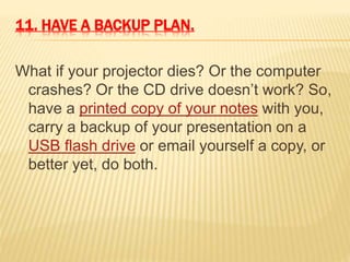 11. HAVE A BACKUP PLAN.
What if your projector dies? Or the computer
crashes? Or the CD drive doesn’t work? So,
have a printed copy of your notes with you,
carry a backup of your presentation on a
USB flash drive or email yourself a copy, or
better yet, do both.
 