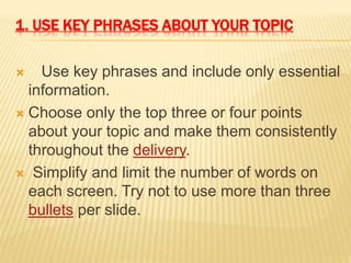 1. USE KEY PHRASES ABOUT YOUR TOPIC
 Use key phrases and include only essential
information.
 Choose only the top three or four points
about your topic and make them consistently
throughout the delivery.
 Simplify and limit the number of words on
each screen. Try not to use more than three
bullets per slide.
 