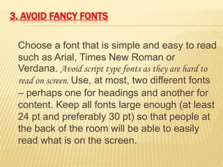 3. AVOID FANCY FONTS
Choose a font that is simple and easy to read
such as Arial, Times New Roman or
Verdana. Avoid script type fonts as they are hard to
read on screen. Use, at most, two different fonts
– perhaps one for headings and another for
content. Keep all fonts large enough (at least
24 pt and preferably 30 pt) so that people at
the back of the room will be able to easily
read what is on the screen.
 