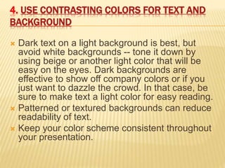 4. USE CONTRASTING COLORS FOR TEXT AND
BACKGROUND
 Dark text on a light background is best, but
avoid white backgrounds -- tone it down by
using beige or another light color that will be
easy on the eyes. Dark backgrounds are
effective to show off company colors or if you
just want to dazzle the crowd. In that case, be
sure to make text a light color for easy reading.
 Patterned or textured backgrounds can reduce
readability of text.
 Keep your color scheme consistent throughout
your presentation.
 