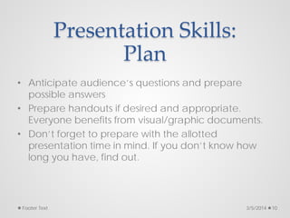 Presentation Skills:
Plan
• Anticipate audience’s questions and prepare
possible answers
• Prepare handouts if desired and appropriate.
Everyone benefits from visual/graphic documents.
• Don’t forget to prepare with the allotted
presentation time in mind. If you don’t know how
long you have, find out.
3/5/2014
Footer Text 10
 