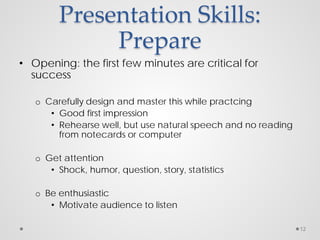 Presentation Skills:
Prepare
• Opening: the first few minutes are critical for
success
o Carefully design and master this while practcing
• Good first impression
• Rehearse well, but use natural speech and no reading
from notecards or computer
o Get attention
• Shock, humor, question, story, statistics
o Be enthusiastic
• Motivate audience to listen
12
 