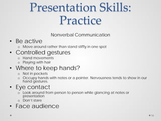 Presentation Skills:
Practice
Nonverbal Communication
• Be active
o Move around rather than stand stiffly in one spot
• Controlled gestures
o Hand movements
o Playing with hair
• Where to keep hands?
o Not in pockets
o Occupy hands with notes or a pointer. Nervousness tends to show in our
hand gestures.
• Eye contact
o Look around from person to person while glancing at notes or
presentation
o Don’t stare
• Face audience
16
 