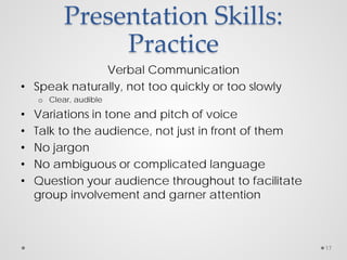 Presentation Skills:
Practice
Verbal Communication
• Speak naturally, not too quickly or too slowly
o Clear, audible
• Variations in tone and pitch of voice
• Talk to the audience, not just in front of them
• No jargon
• No ambiguous or complicated language
• Question your audience throughout to facilitate
group involvement and garner attention
17
 