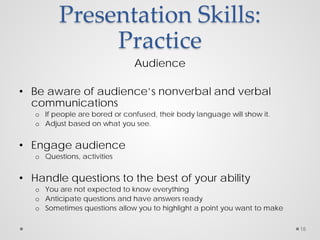 Presentation Skills:
Practice
Audience
• Be aware of audience’s nonverbal and verbal
communications
o If people are bored or confused, their body language will show it.
o Adjust based on what you see.
• Engage audience
o Questions, activities
• Handle questions to the best of your ability
o You are not expected to know everything
o Anticipate questions and have answers ready
o Sometimes questions allow you to highlight a point you want to make
18
 