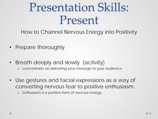 Presentation Skills:
Present
How to Channel Nervous Energy into Positivity
• Prepare thoroughly
• Breath deeply and slowly (activity)
o concentrate on delivering your message to your audience
• Use gestures and facial expressions as a way of
converting nervous fear to positive enthusiasm.
o Enthusiasm is a positive form of nervous energy.
19
 