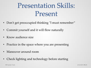 Presentation Skills:
Present
3/5/2014 20
Footer Text
• Don't get preoccupied thinking "I must remember”
• Commit yourself and it will flow naturally
• Know audience size
• Practice in the space where you are presenting
• Maneuver around room
• Check lighting and technology before starting
 