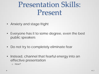 Presentation Skills:
Present
• Anxiety and stage fright
• Everyone has it to some degree, even the best
public speakers
• Do not try to completely eliminate fear
• Instead, channel that fearful energy into an
effective presentation
o How?
21
 