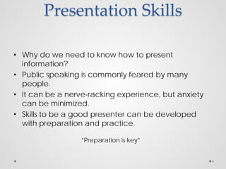 Presentation Skills
• Why do we need to know how to present
information?
• Public speaking is commonly feared by many
people.
• It can be a nerve-racking experience, but anxiety
can be minimized.
• Skills to be a good presenter can be developed
with preparation and practice.
*Preparation is key*
4
 