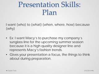 Presentation Skills:
Plan
I want (who) to (what) (when, where, how) because
(why)
• Ex: I want Macy’s to purchase my company’s
sunglass line for the upcoming summer season
because it is a high quality designer line and
represents Macy’s fashion trends.
• Gives your presentation a focus, the things to think
about during preparation.
3/5/2014
Footer Text 6
 