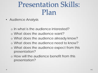 Presentation Skills:
Plan
• Audience Analysis
o In what is the audience interested?
o What does the audience want?
o What does the audience already know?
o What does the audience need to know?
o What does the audience expect from this
presentation?
o How will the audience benefit from this
presentation?
8
 