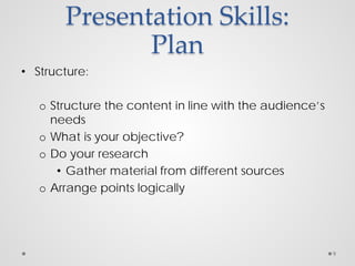 Presentation Skills:
Plan
• Structure:
o Structure the content in line with the audience’s
needs
o What is your objective?
o Do your research
• Gather material from different sources
o Arrange points logically
9
 