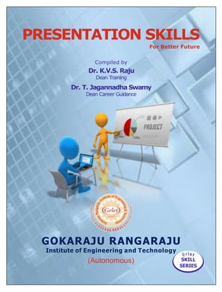 GOKARAJU RANGARAJU
Institute of Engineering and Technology
(Autonomous)
Compiled by
Dr. K.V.S. Raju
Dean Training
Dr. T. Jagannadha Swamy
Dean Career Guidance
SKILL
SERIES
PRESENTATION SKILLS
For Better Future
 