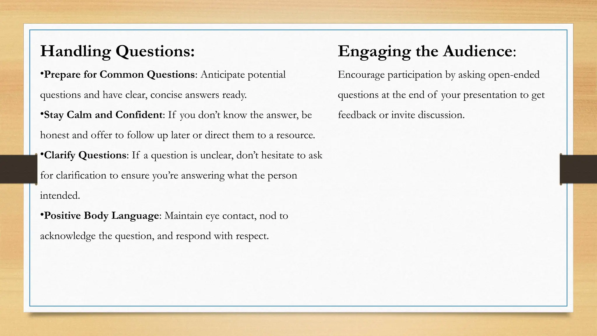 Handling Questions:
•Prepare for Common Questions: Anticipate potential
questions and have clear, concise answers ready.
•Stay Calm and Confident: If you don’t know the answer, be
honest and offer to follow up later or direct them to a resource.
•Clarify Questions: If a question is unclear, don’t hesitate to ask
for clarification to ensure you’re answering what the person
intended.
•Positive Body Language: Maintain eye contact, nod to
acknowledge the question, and respond with respect.
Engaging the Audience:
Encourage participation by asking open-ended
questions at the end of your presentation to get
feedback or invite discussion.
 