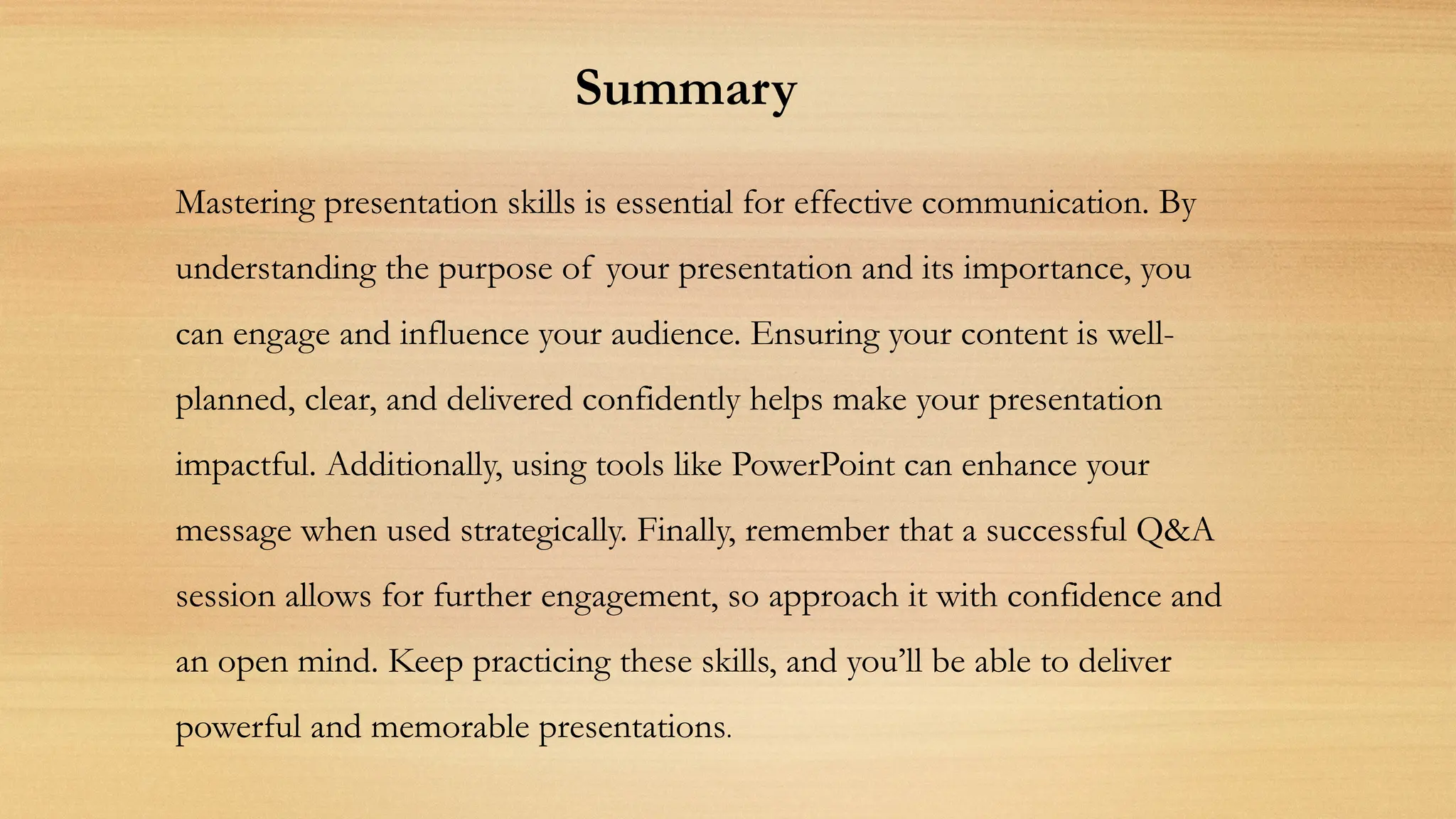 Summary
Mastering presentation skills is essential for effective communication. By
understanding the purpose of your presentation and its importance, you
can engage and influence your audience. Ensuring your content is well-
planned, clear, and delivered confidently helps make your presentation
impactful. Additionally, using tools like PowerPoint can enhance your
message when used strategically. Finally, remember that a successful Q&A
session allows for further engagement, so approach it with confidence and
an open mind. Keep practicing these skills, and you’ll be able to deliver
powerful and memorable presentations.
 