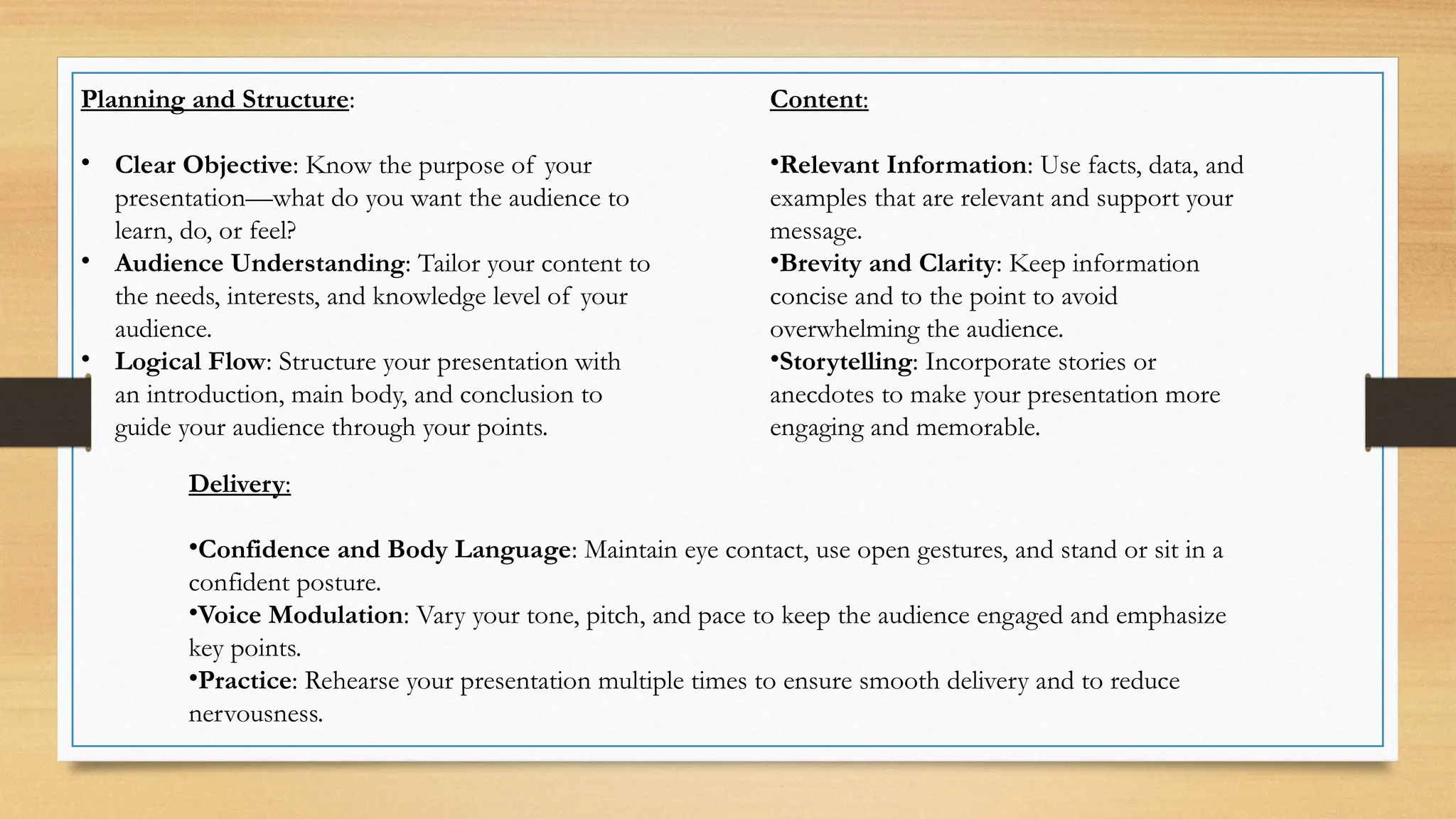 Planning and Structure:
• Clear Objective: Know the purpose of your
presentation—what do you want the audience to
learn, do, or feel?
• Audience Understanding: Tailor your content to
the needs, interests, and knowledge level of your
audience.
• Logical Flow: Structure your presentation with
an introduction, main body, and conclusion to
guide your audience through your points.
Content:
•Relevant Information: Use facts, data, and
examples that are relevant and support your
message.
•Brevity and Clarity: Keep information
concise and to the point to avoid
overwhelming the audience.
•Storytelling: Incorporate stories or
anecdotes to make your presentation more
engaging and memorable.
Delivery:
•Confidence and Body Language: Maintain eye contact, use open gestures, and stand or sit in a
confident posture.
•Voice Modulation: Vary your tone, pitch, and pace to keep the audience engaged and emphasize
key points.
•Practice: Rehearse your presentation multiple times to ensure smooth delivery and to reduce
nervousness.
 