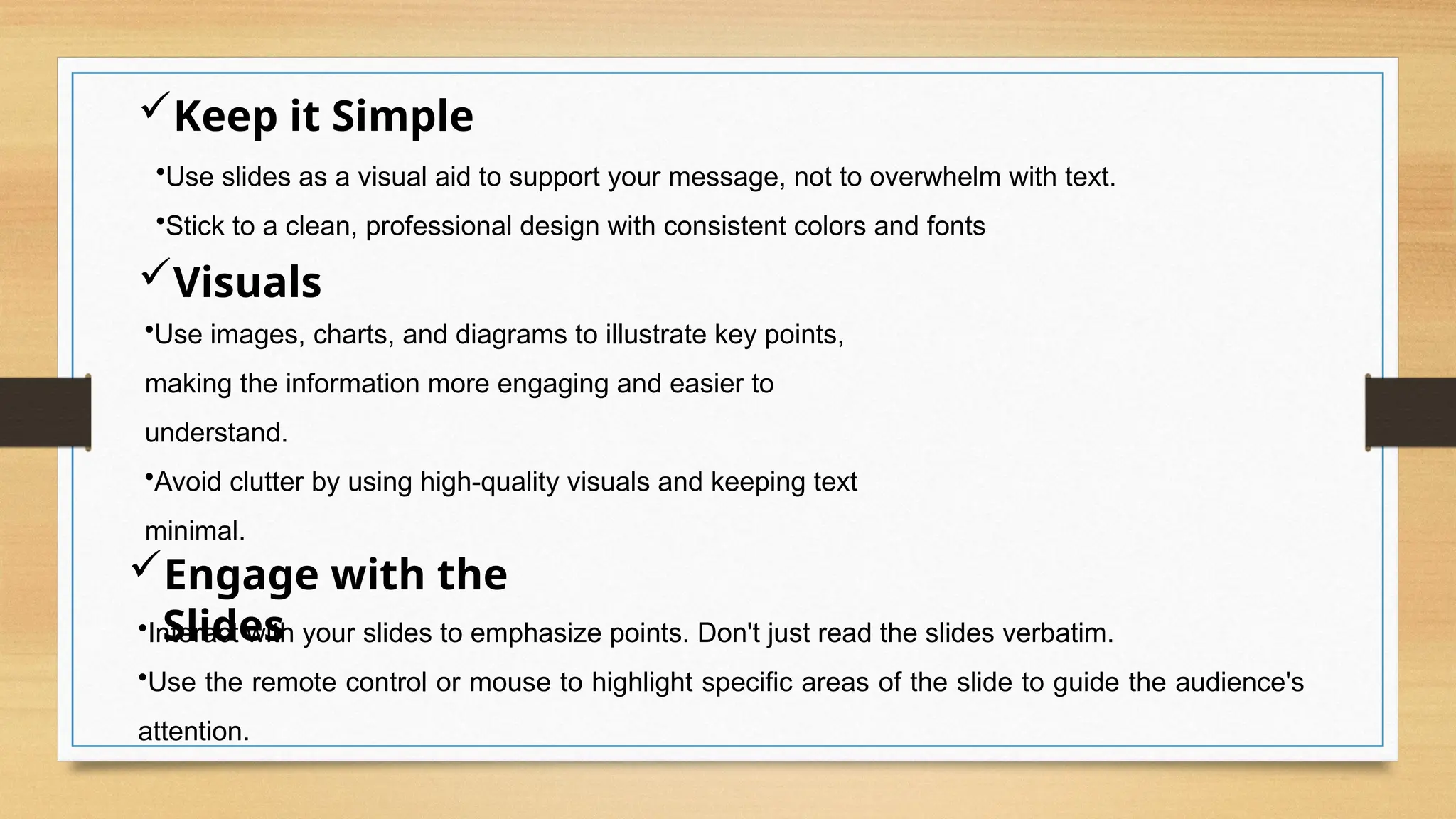 Keep it Simple
•Use slides as a visual aid to support your message, not to overwhelm with text.
•Stick to a clean, professional design with consistent colors and fonts
Visuals
•Use images, charts, and diagrams to illustrate key points,
making the information more engaging and easier to
understand.
•Avoid clutter by using high-quality visuals and keeping text
minimal.
Engage with the
Slides
•Interact with your slides to emphasize points. Don't just read the slides verbatim.
•Use the remote control or mouse to highlight specific areas of the slide to guide the audience's
attention.
 