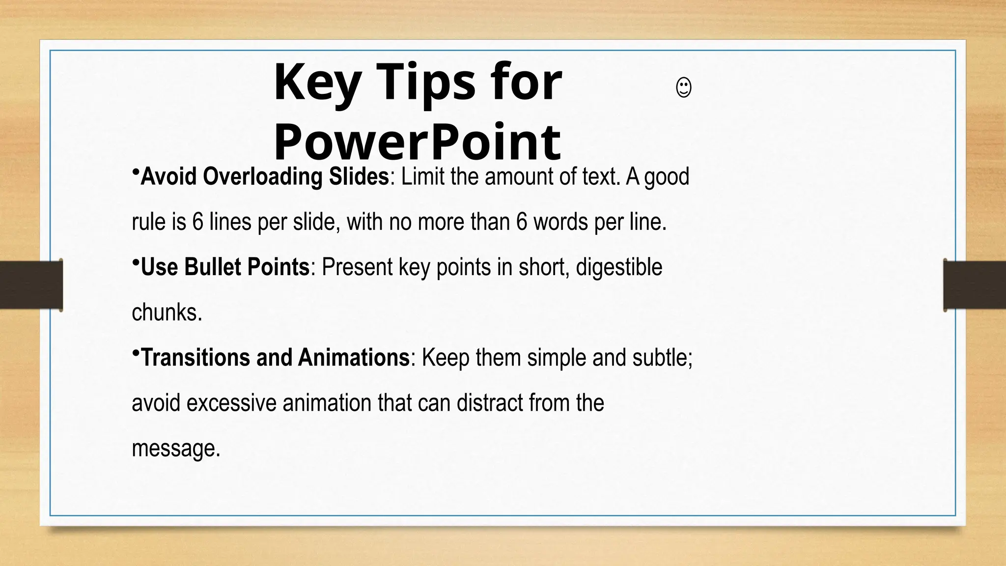 Key Tips for
PowerPoint
•Avoid Overloading Slides: Limit the amount of text. A good
rule is 6 lines per slide, with no more than 6 words per line.
•Use Bullet Points: Present key points in short, digestible
chunks.
•Transitions and Animations: Keep them simple and subtle;
avoid excessive animation that can distract from the
message.
 