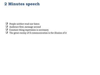 2 Minutes speech
 People neither read nor listen
 Audience first, message second
 Constant thing expression is necessary
 The great enemy of II communication is the illusion of it
 