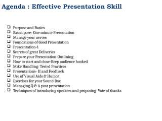  Purpose and Basics
 Extempore- One minute Presentation
 Manage your nerves
 Foundations of Good Presentation
 Presesntation-1
 Secrets of great Deliveries
 Prepare your Presentation-Outlining
 How to start and close-Keep audience hooked
 Mike Handling: Tested Practices
 Presentations- II and Feedback
 Use of Visual Aids & Humor
 Exercises for your Sound Box
 Managing Q & A post presentation
 Techniques of introducing speakers and proposing Vote of thanks
Agenda : Effective Presentation Skill
 