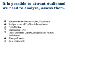 It is possible to attract Audience!
We need to analyze, assess them.
 Audience know-how on subject/Experience
 Analyze personal Profiles of the audience
 Probable Size
 Management level
 Socio, Economic, Cultural, Religious and Political
Preferences
 Thought Process
 Your relationship
 