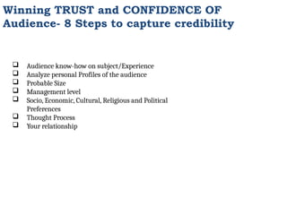 Winning TRUST and CONFIDENCE OF
Audience- 8 Steps to capture credibility
 Audience know-how on subject/Experience
 Analyze personal Profiles of the audience
 Probable Size
 Management level
 Socio, Economic, Cultural, Religious and Political
Preferences
 Thought Process
 Your relationship
 