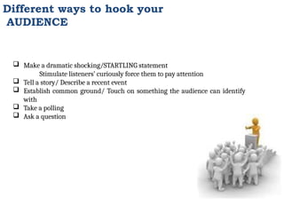 Different ways to hook your
AUDIENCE
 Make a dramatic shocking/STARTLING statement
Stimulate listeners’ curiously force them to pay attention
 Tell a story/ Describe a recent event
 Establish common ground/ Touch on something the audience can identify
with
 Take a polling
 Ask a question
 