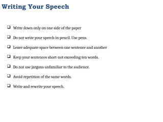 Writing Your Speech
 Write down only on one side of the paper
 Do not write your speech in pencil. Use pens.
 Leave adequate space between one sentence and another
 Keep your sentences short-not exceeding ten words.
 Do not use jargons unfamiliar to the audience.
 Avoid repetition of the same words.
 Write and rewrite your speech.
 