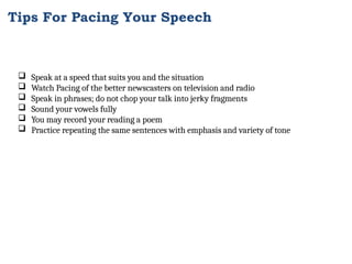  Speak at a speed that suits you and the situation
 Watch Pacing of the better newscasters on television and radio
 Speak in phrases; do not chop your talk into jerky fragments
 Sound your vowels fully
 You may record your reading a poem
 Practice repeating the same sentences with emphasis and variety of tone
Tips For Pacing Your Speech
 