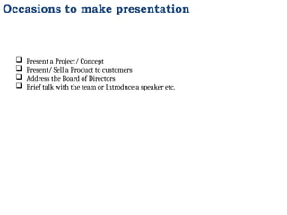 Occasions to make presentation
 Present a Project/ Concept
 Present/ Sell a Product to customers
 Address the Board of Directors
 Brief talk with the team or Introduce a speaker etc.
 