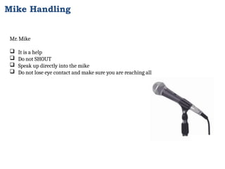 Mike Handling
Mr. Mike
 It is a help
 Do not SHOUT
 Speak up directly into the mike
 Do not lose eye contact and make sure you are reaching all
 