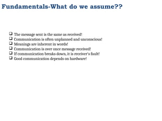 Fundamentals-What do we assume??
 The message sent is the same as received!
 Communication is often unplanned and unconscious!
 Meanings are inherent in words!
 Communication is over once message received!
 If communication breaks down, it is receiver's fault!
 Good communication depends on hardware!
 