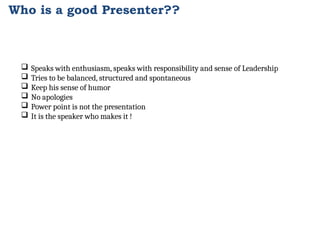 Who is a good Presenter??
 Speaks with enthusiasm, speaks with responsibility and sense of Leadership
 Tries to be balanced, structured and spontaneous
 Keep his sense of humor
 No apologies
 Power point is not the presentation
 It is the speaker who makes it !
 