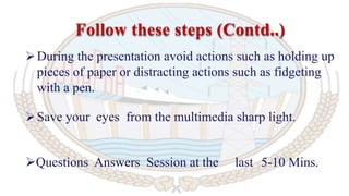 During the presentation avoid actions such as holding up
pieces of paper or distracting actions such as fidgeting
with a pen.
Save your eyes from the multimedia sharp light.
Questions Answers Session at the last 5-10 Mins.
Follow these steps (Contd..)
 