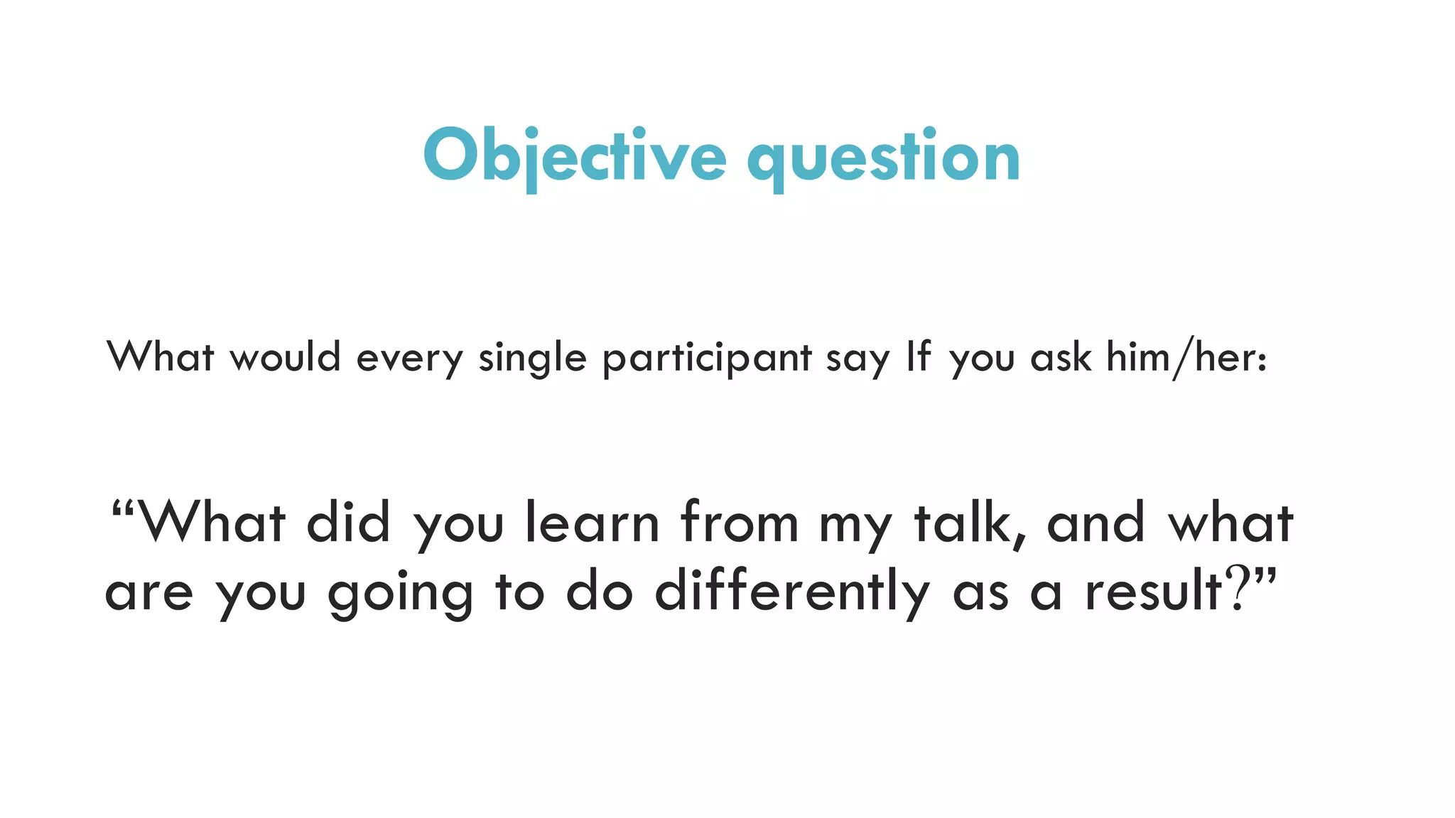 Objective question
What would every single participant say If you ask him/her:
“What did you learn from my talk, and what
are you going to do differently as a result?”
 