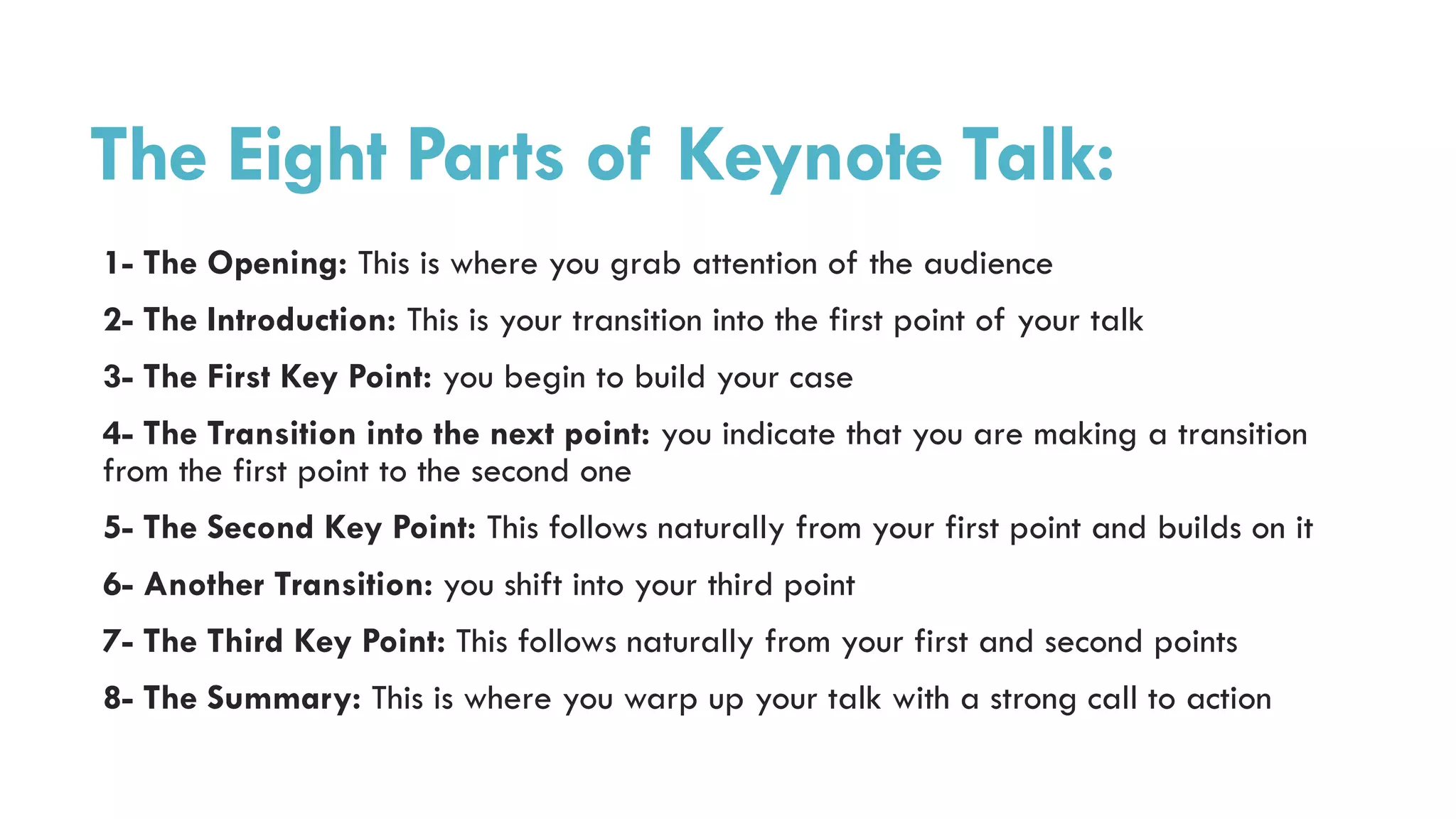 The Eight Parts of Keynote Talk:
1- The Opening: This is where you grab attention of the audience
2- The Introduction: This is your transition into the first point of your talk
3- The First Key Point: you begin to build your case
4- The Transition into the next point: you indicate that you are making a transition
from the first point to the second one
5- The Second Key Point: This follows naturally from your first point and builds on it
6- Another Transition: you shift into your third point
7- The Third Key Point: This follows naturally from your first and second points
8- The Summary: This is where you warp up your talk with a strong call to action
 