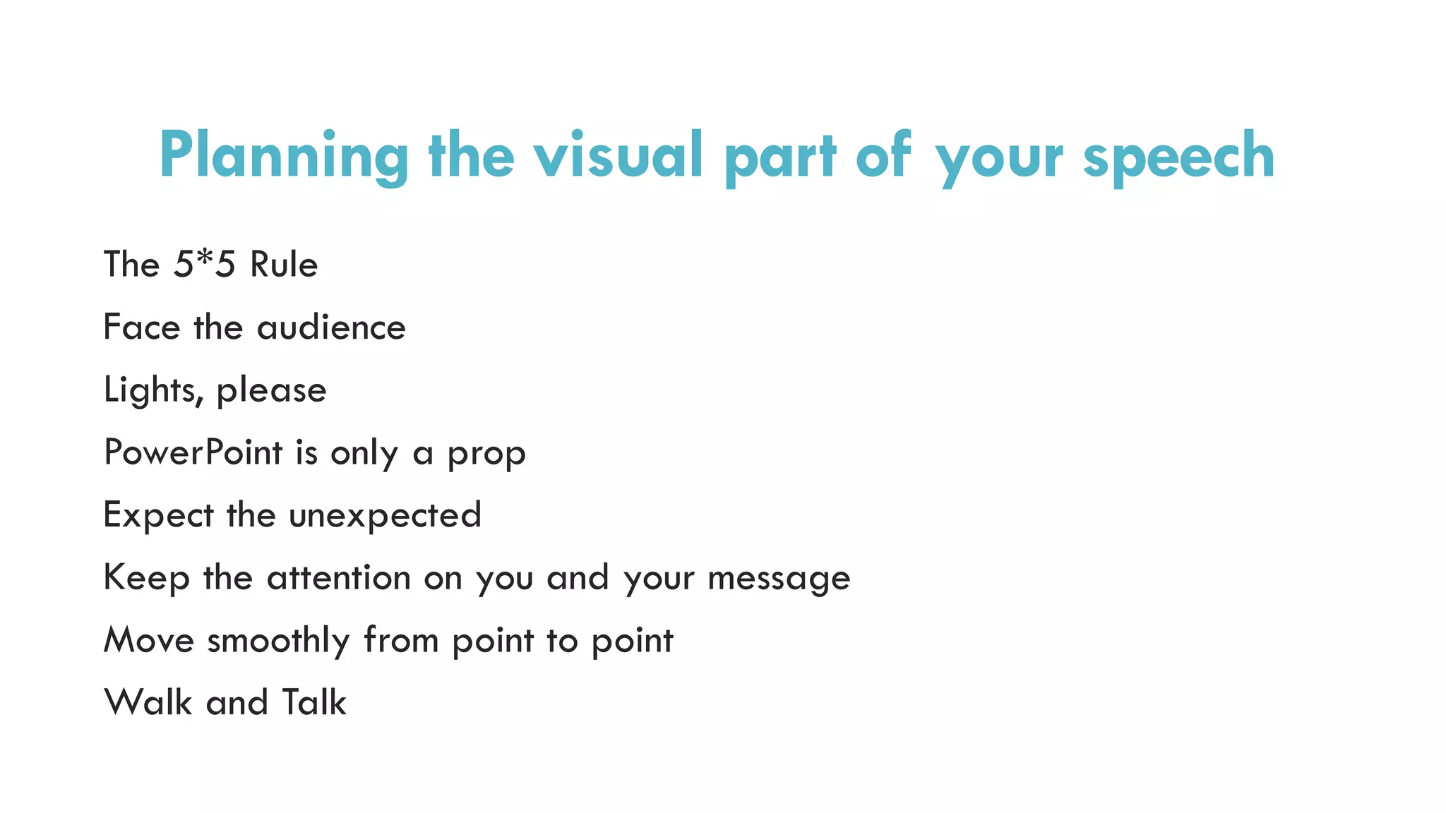 Planning the visual part of your speech
The 5*5 Rule
Face the audience
Lights, please
PowerPoint is only a prop
Expect the unexpected
Keep the attention on you and your message
Move smoothly from point to point
Walk and Talk
 