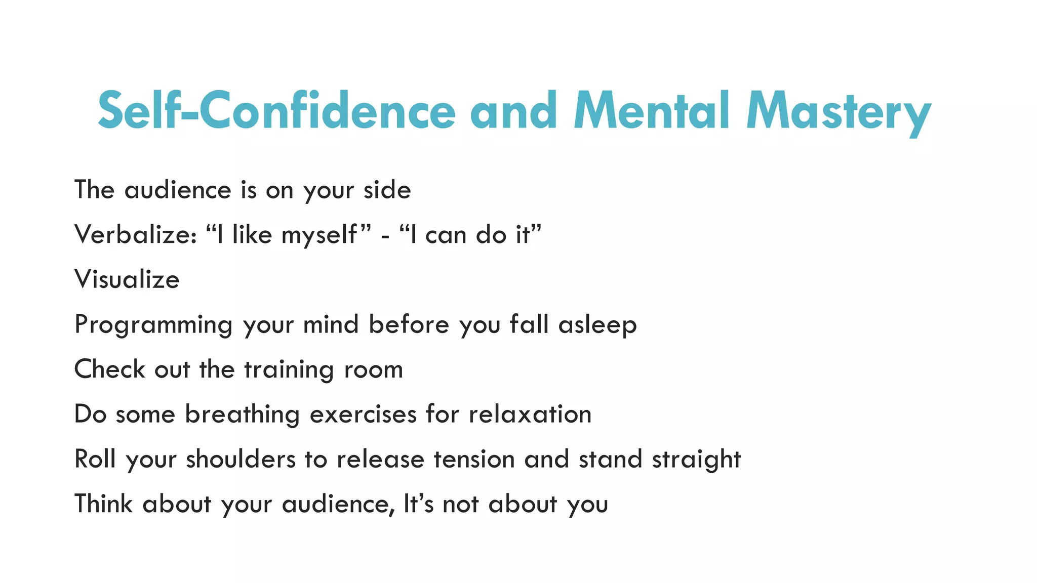 Self-Confidence and Mental Mastery
The audience is on your side
Verbalize: “I like myself” - “I can do it”
Visualize
Programming your mind before you fall asleep
Check out the training room
Do some breathing exercises for relaxation
Roll your shoulders to release tension and stand straight
Think about your audience, It’s not about you
 