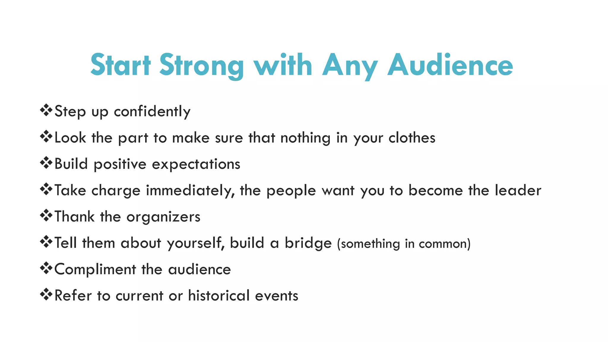 Step up confidently
Look the part to make sure that nothing in your clothes
Build positive expectations
Take charge immediately, the people want you to become the leader
Thank the organizers
Tell them about yourself, build a bridge (something in common)
Compliment the audience
Refer to current or historical events
Start Strong with Any Audience
 