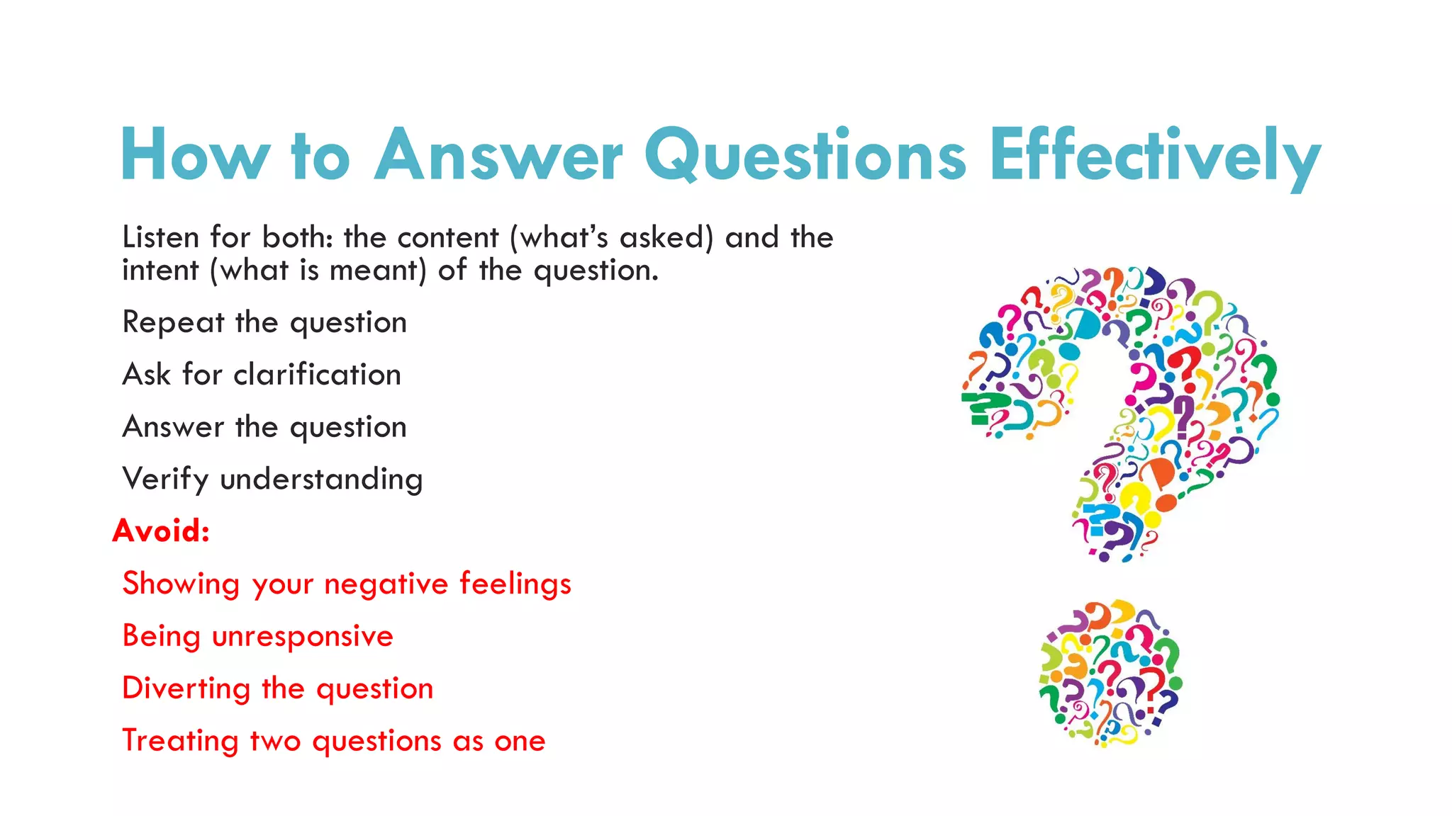 How to Answer Questions Effectively
Listen for both: the content (what’s asked) and the
intent (what is meant) of the question.
Repeat the question
Ask for clarification
Answer the question
Verify understanding
Avoid:
Showing your negative feelings
Being unresponsive
Diverting the question
Treating two questions as one
 