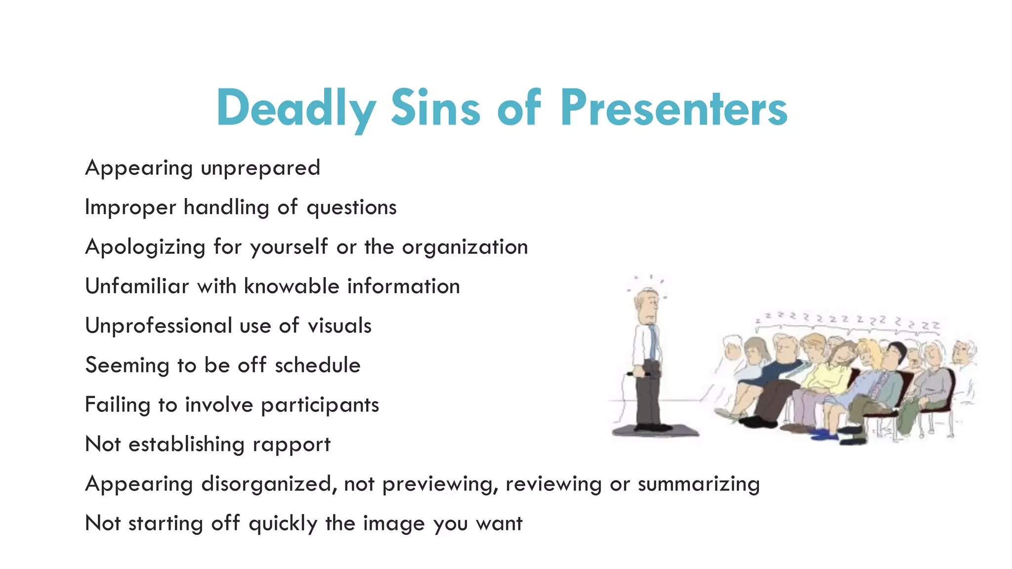 Deadly Sins of Presenters
Appearing unprepared
Improper handling of questions
Apologizing for yourself or the organization
Unfamiliar with knowable information
Unprofessional use of visuals
Seeming to be off schedule
Failing to involve participants
Not establishing rapport
Appearing disorganized, not previewing, reviewing or summarizing
Not starting off quickly the image you want
 