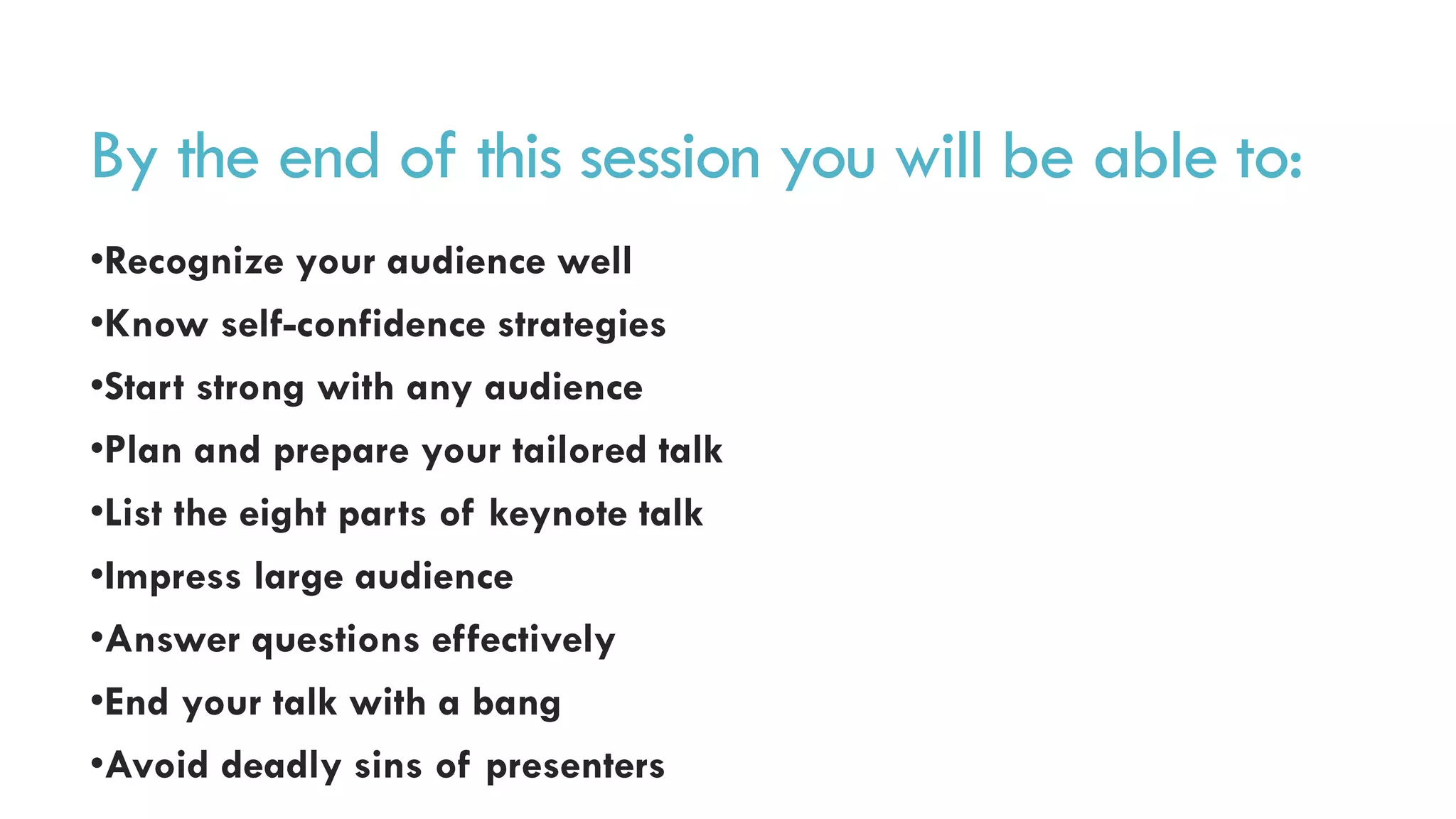 By the end of this session you will be able to:
•Recognize your audience well
•Know self-confidence strategies
•Start strong with any audience
•Plan and prepare your tailored talk
•List the eight parts of keynote talk
•Impress large audience
•Answer questions effectively
•End your talk with a bang
•Avoid deadly sins of presenters
 