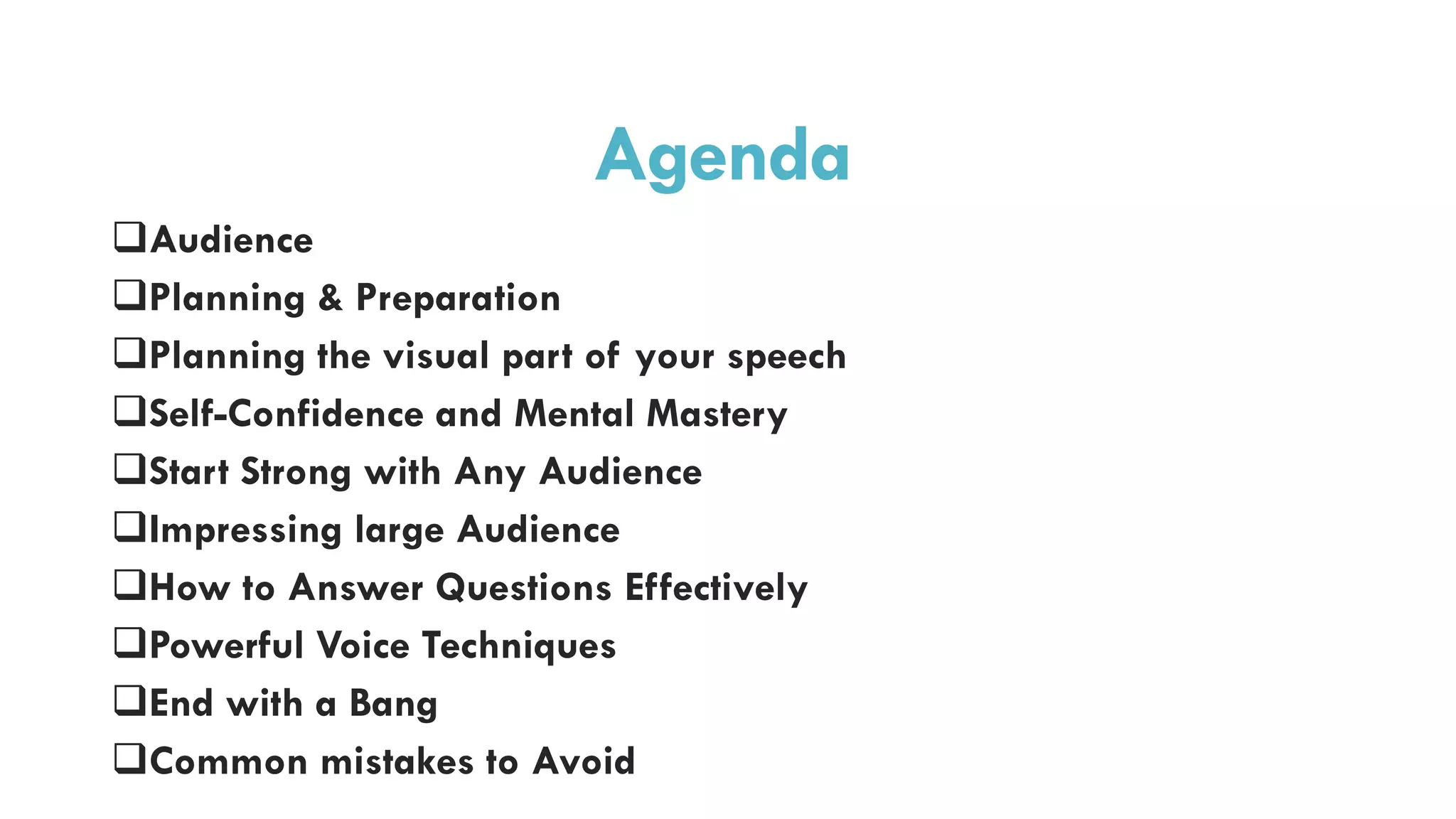 Agenda
Audience
Planning & Preparation
Planning the visual part of your speech
Self-Confidence and Mental Mastery
Start Strong with Any Audience
Impressing large Audience
How to Answer Questions Effectively
Powerful Voice Techniques
End with a Bang
Common mistakes to Avoid
 