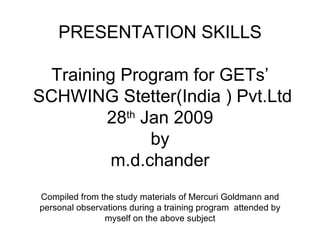 WELCOME TO  PRESENTATION SKILLS Training Program for GETs’  SCHWING Stetter(India ) Pvt.Ltd 28 th  Jan 2009 by m.d.chander Compiled from the study materials of Mercuri Goldmann and personal observations during a training program  attended by myself on the above subject 