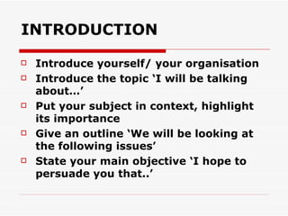 INTRODUCTION Introduce yourself/ your organisation Introduce the topic ‘I will be talking about…’ Put your subject in context, highlight its importance Give an outline ‘We will be looking at the following issues’ State your main objective ‘I hope to persuade you that..’ 