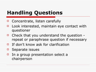 Handling Questions Concentrate, listen carefully Look interested, maintain eye contact with questioner Check that you understand the question - repeat or paraphrase question if necessary If don’t know ask for clarification Separate issues In a group presentation select a chairperson 